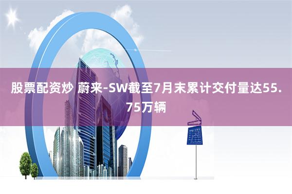 股票配资炒 蔚来-SW截至7月末累计交付量达55.75万辆