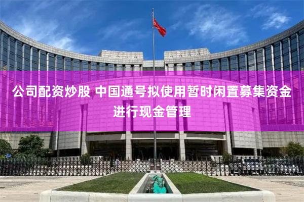 公司配资炒股 中国通号拟使用暂时闲置募集资金进行现金管理