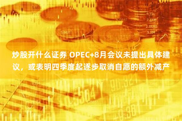 炒股开什么证券 OPEC+8月会议未提出具体建议，或表明四季度起逐步取消自愿的额外减产