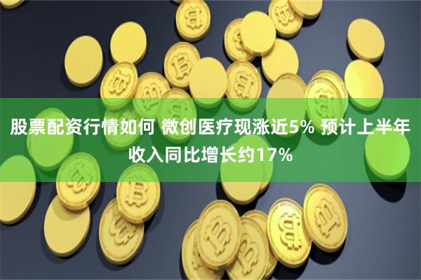 股票配资行情如何 微创医疗现涨近5% 预计上半年收入同比增长约17%