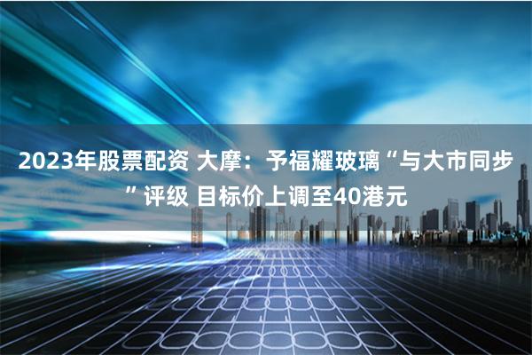 2023年股票配资 大摩：予福耀玻璃“与大市同步”评级 目标价上调至40港元