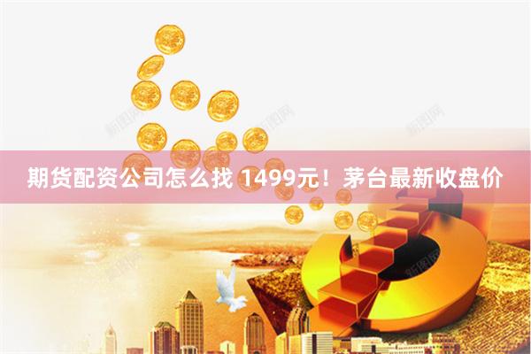 期货配资公司怎么找 1499元！茅台最新收盘价