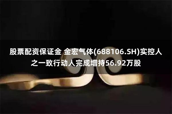 股票配资保证金 金宏气体(688106.SH)实控人之一致行动人完成增持56.92万股