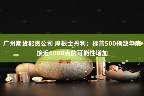 广州期货配资公司 摩根士丹利：标普500指数年底接近6000点的可能性增加