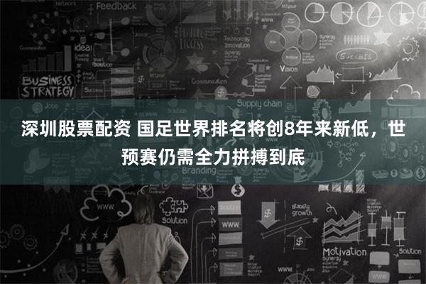 深圳股票配资 国足世界排名将创8年来新低，世预赛仍需全力拼搏到底