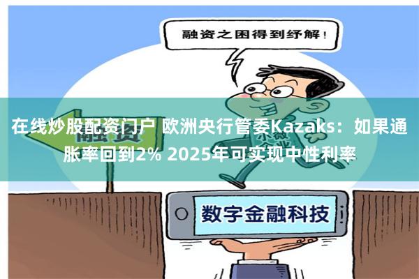 在线炒股配资门户 欧洲央行管委Kazaks：如果通胀率回到2% 2025年可实现中性利率