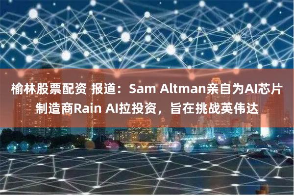 榆林股票配资 报道：Sam Altman亲自为AI芯片制造商Rain AI拉投资，旨在挑战英伟达