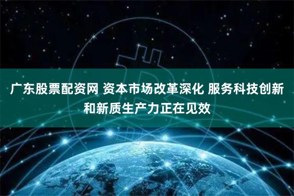 广东股票配资网 资本市场改革深化 服务科技创新和新质生产力正在见效