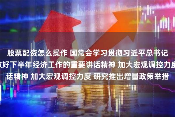 股票配资怎么操作 国常会学习贯彻习近平总书记关于当前经济形势和做好下半年经济工作的重要讲话精神 加大宏观调控力度 研究推出增量政策举措