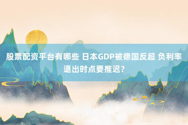 股票配资平台有哪些 日本GDP被德国反超 负利率退出时点要推迟？