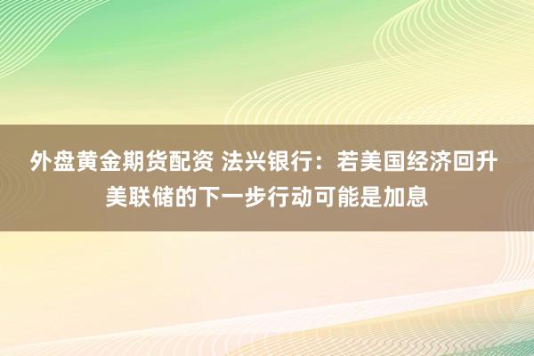 外盘黄金期货配资 法兴银行：若美国经济回升 美联储的下一步行动可能是加息