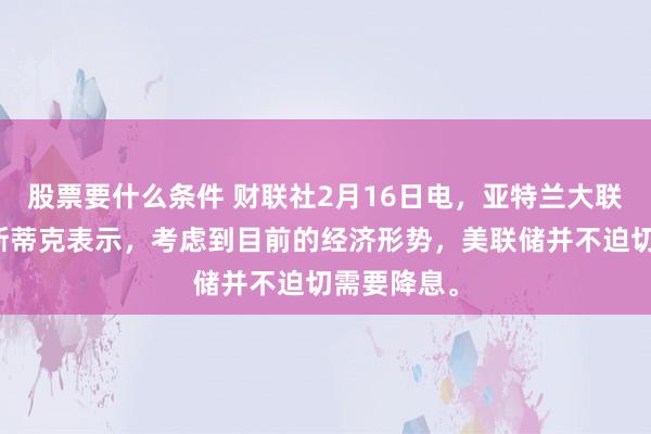 股票要什么条件 财联社2月16日电，亚特兰大联储总裁博斯蒂克表示，考虑到目前的经济形势，美联储并不迫切需要降息。