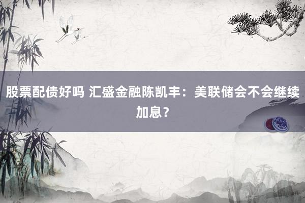 股票配债好吗 汇盛金融陈凯丰：美联储会不会继续加息？