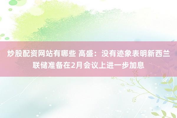 炒股配资网站有哪些 高盛：没有迹象表明新西兰联储准备在2月会议上进一步加息