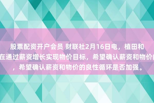 股票配资开户会员 财联社2月16日电，植田和男表示，日本央行旨在通过薪资增长实现物价目标，希望确认薪资和物价的良性循环是否加强。