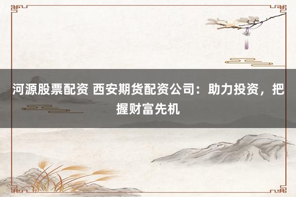 河源股票配资 西安期货配资公司：助力投资，把握财富先机