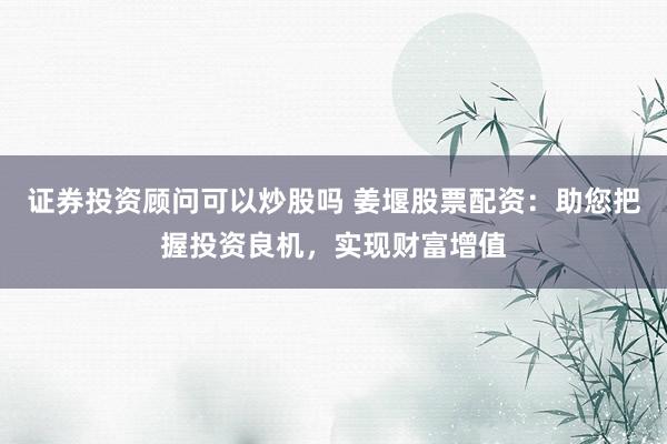 证券投资顾问可以炒股吗 姜堰股票配资：助您把握投资良机，实现财富增值