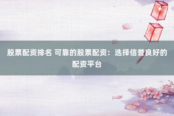 股票配资排名 可靠的股票配资：选择信誉良好的配资平台