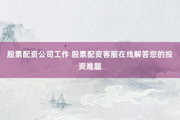 股票配资公司工作 股票配资客服在线解答您的投资难题