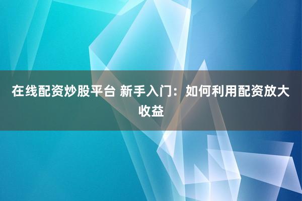 在线配资炒股平台 新手入门：如何利用配资放大收益