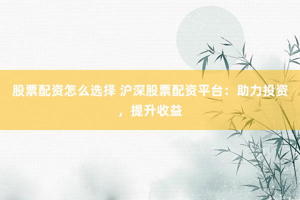 股票配资怎么选择 沪深股票配资平台：助力投资，提升收益