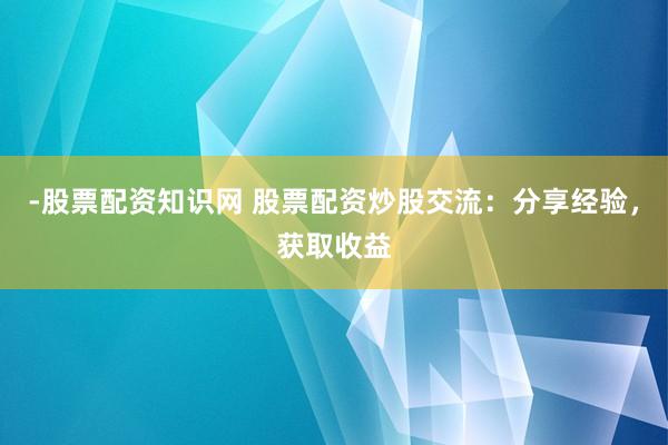 -股票配资知识网 股票配资炒股交流：分享经验，获取收益