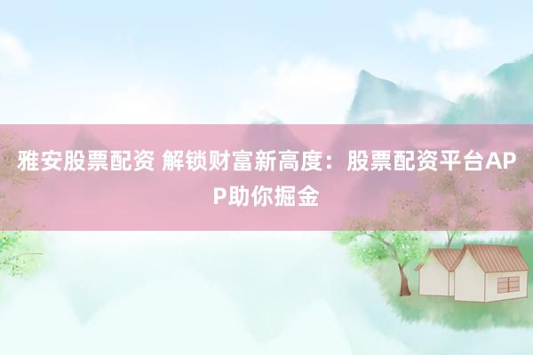 雅安股票配资 解锁财富新高度：股票配资平台APP助你掘金