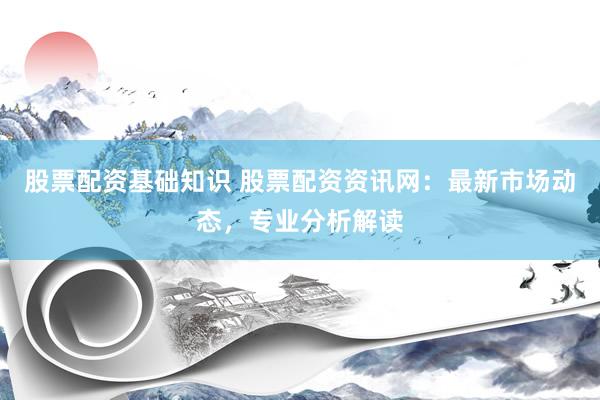 股票配资基础知识 股票配资资讯网：最新市场动态，专业分析解读