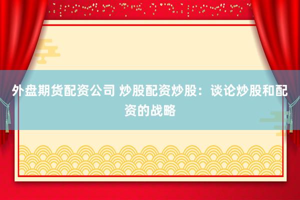 外盘期货配资公司 炒股配资炒股：谈论炒股和配资的战略