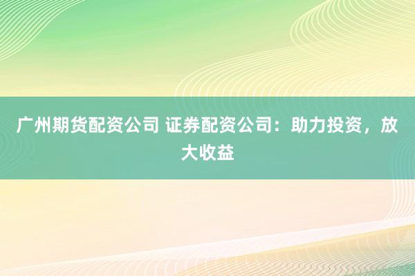 广州期货配资公司 证券配资公司：助力投资，放大收益