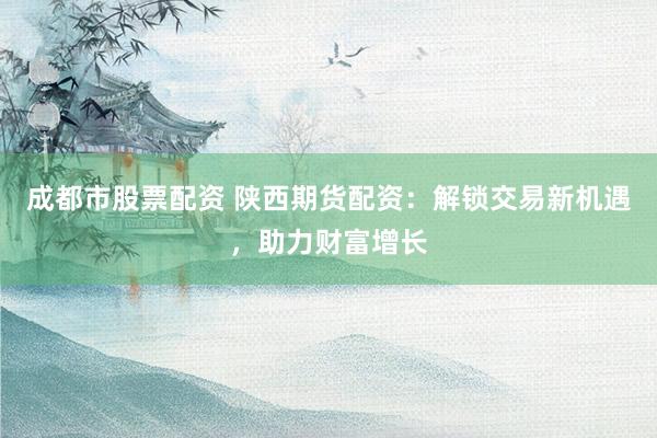 成都市股票配资 陕西期货配资：解锁交易新机遇，助力财富增长
