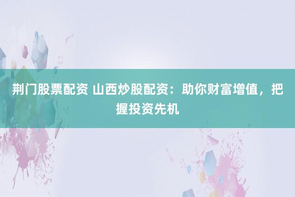 荆门股票配资 山西炒股配资：助你财富增值，把握投资先机