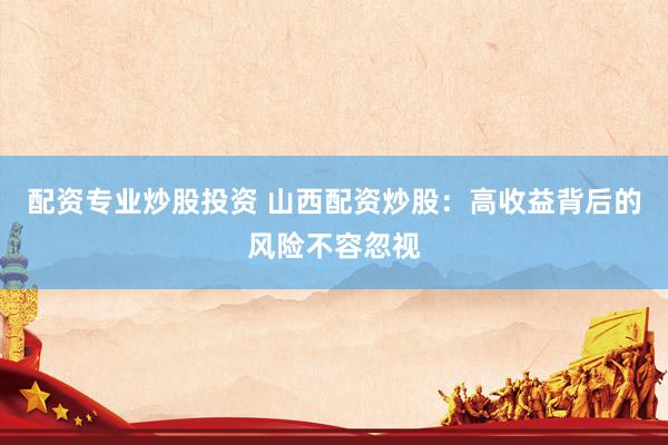配资专业炒股投资 山西配资炒股：高收益背后的风险不容忽视