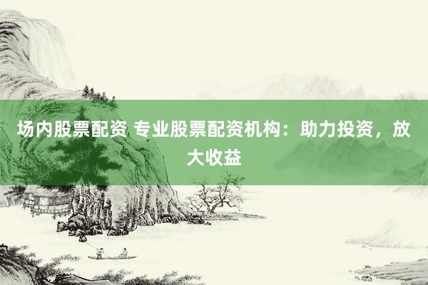 场内股票配资 专业股票配资机构：助力投资，放大收益