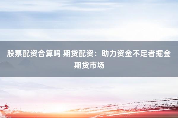 股票配资合算吗 期货配资：助力资金不足者掘金期货市场