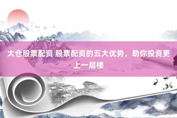 太仓股票配资 股票配资的五大优势，助你投资更上一层楼