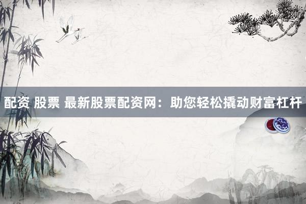配资 股票 最新股票配资网：助您轻松撬动财富杠杆