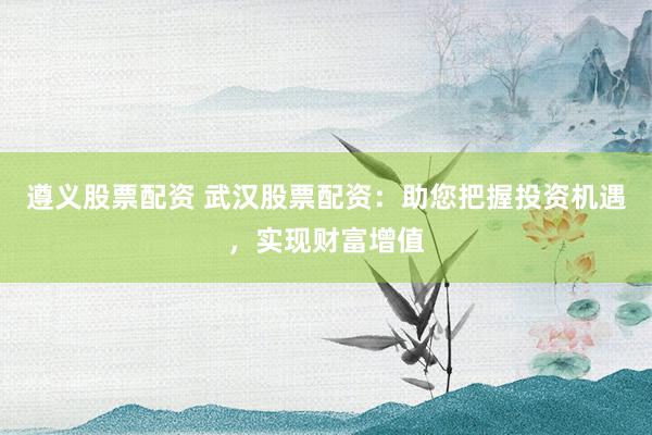 遵义股票配资 武汉股票配资：助您把握投资机遇，实现财富增值