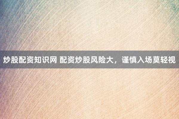 炒股配资知识网 配资炒股风险大，谨慎入场莫轻视