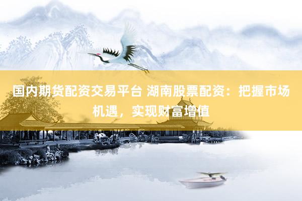 国内期货配资交易平台 湖南股票配资：把握市场机遇，实现财富增值