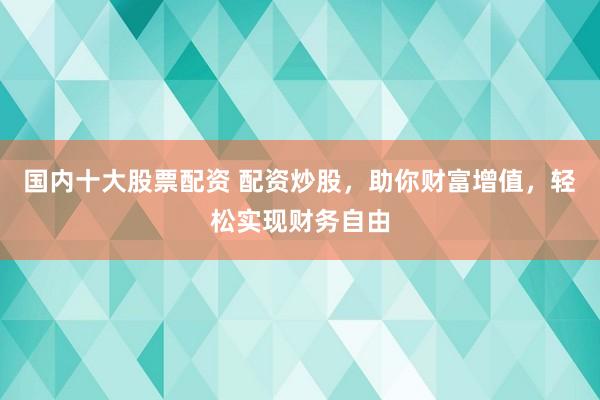 国内十大股票配资 配资炒股，助你财富增值，轻松实现财务自由