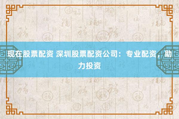 现在股票配资 深圳股票配资公司：专业配资，助力投资