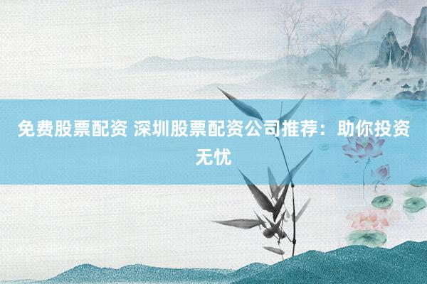 免费股票配资 深圳股票配资公司推荐：助你投资无忧