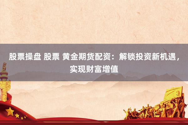 股票操盘 股票 黄金期货配资：解锁投资新机遇，实现财富增值