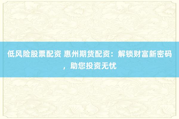 低风险股票配资 惠州期货配资：解锁财富新密码，助您投资无忧