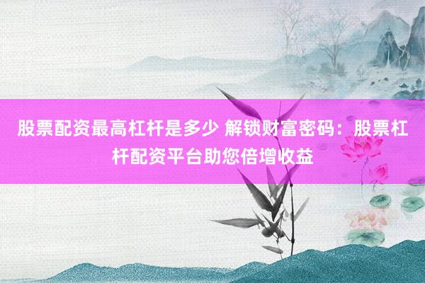 股票配资最高杠杆是多少 解锁财富密码：股票杠杆配资平台助您倍增收益