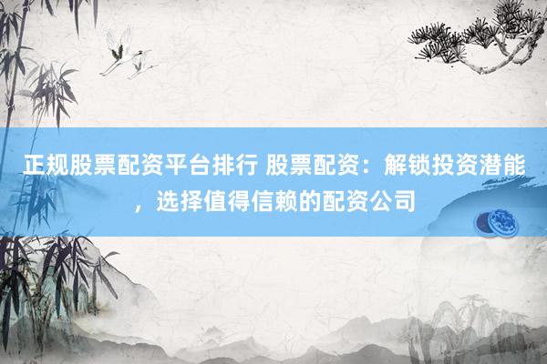 正规股票配资平台排行 股票配资：解锁投资潜能，选择值得信赖的配资公司