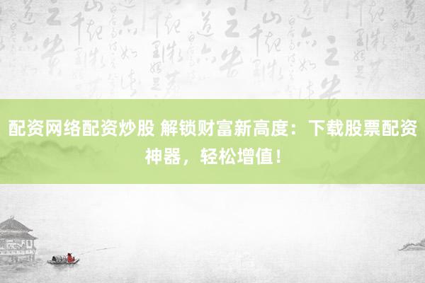 配资网络配资炒股 解锁财富新高度：下载股票配资神器，轻松增值！