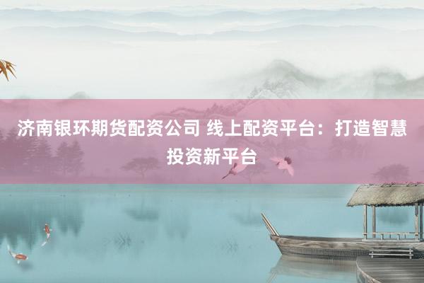 济南银环期货配资公司 线上配资平台：打造智慧投资新平台