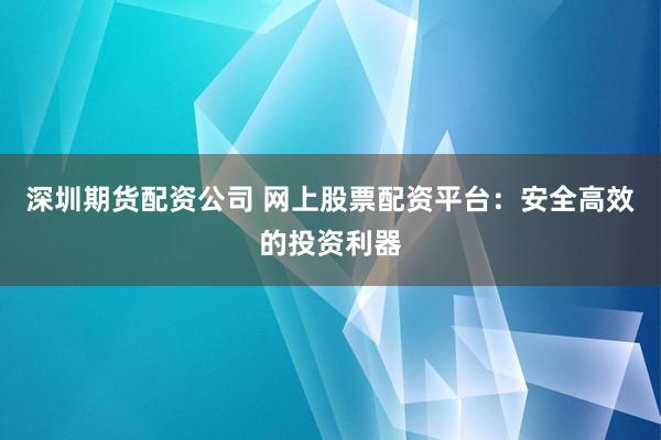 深圳期货配资公司 网上股票配资平台：安全高效的投资利器